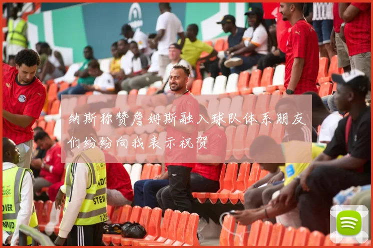 纳斯称赞詹姆斯融入球队体系朋友们纷纷向我表示祝贺