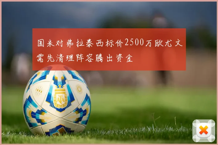 国米对弗拉泰西标价2500万欧尤文需先清理阵容腾出资金